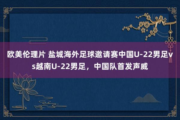 欧美伦理片 盐城海外足球邀请赛中国U-22男足vs越南U-22男足，中国队首发声威