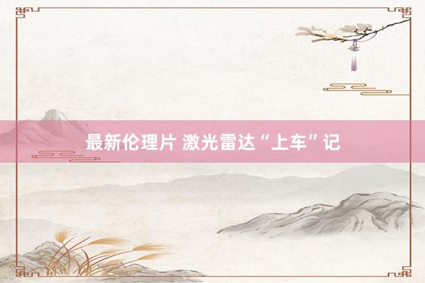 最新伦理片 激光雷达“上车”记