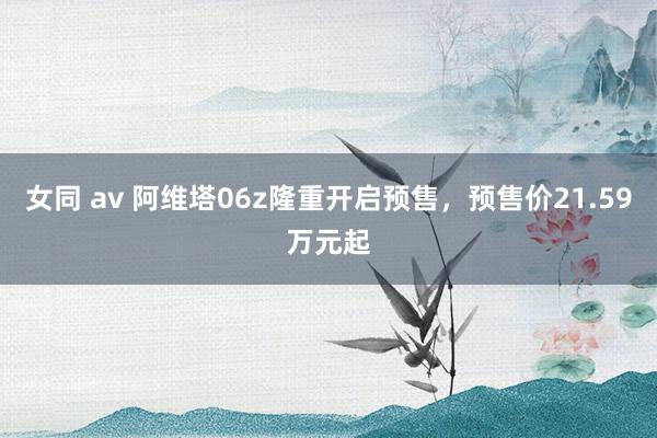 女同 av 阿维塔06z隆重开启预售，预售价21.59万元起
