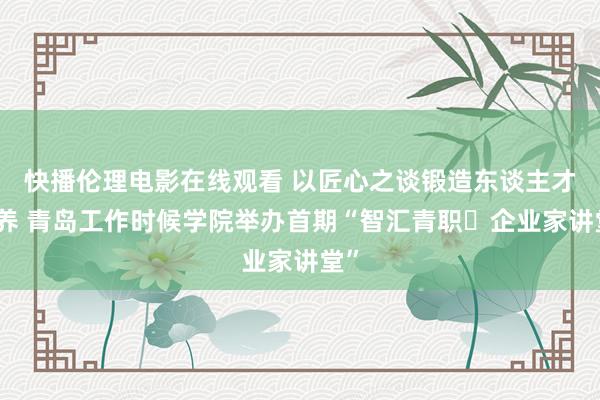 快播伦理电影在线观看 以匠心之谈锻造东谈主才培养 青岛工作时候学院举办首期“智汇青职・企业家讲堂”