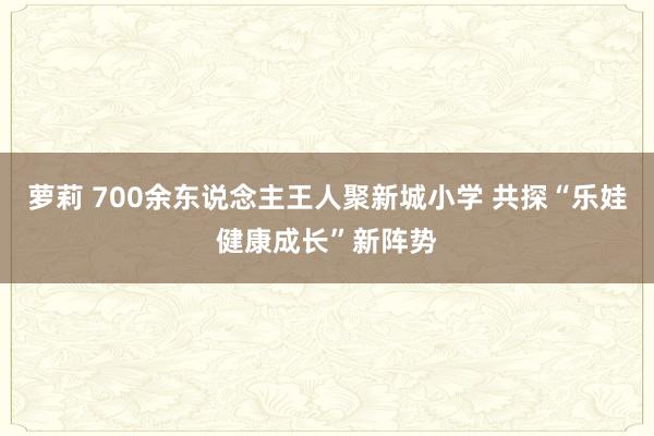 萝莉 700余东说念主王人聚新城小学 共探“乐娃健康成长”新阵势