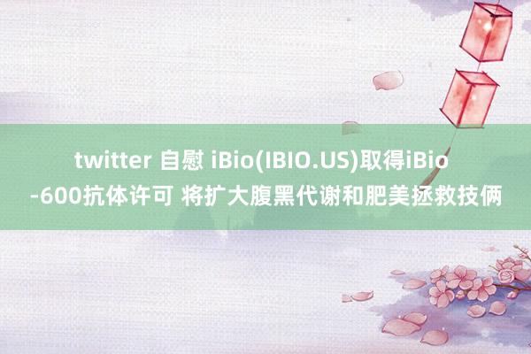 twitter 自慰 iBio(IBIO.US)取得iBio -600抗体许可 将扩大腹黑代谢和肥美拯救技俩