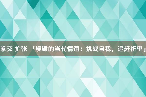 拳交 扩张 「烧毁的当代情谊：挑战自我，追赶祈望」