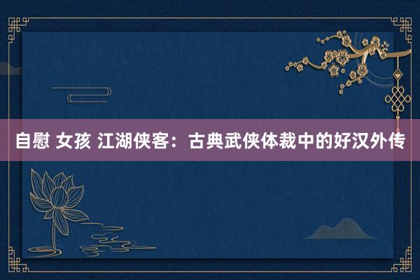 自慰 女孩 江湖侠客：古典武侠体裁中的好汉外传