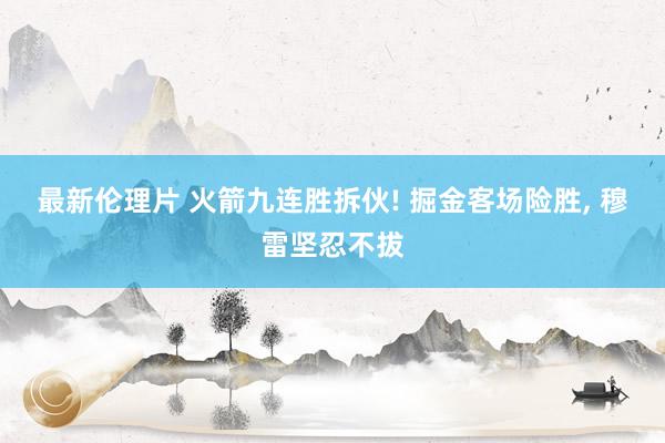 最新伦理片 火箭九连胜拆伙! 掘金客场险胜， 穆雷坚忍不拔