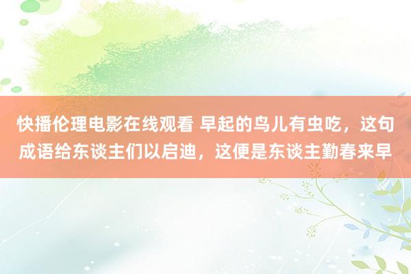 快播伦理电影在线观看 早起的鸟儿有虫吃，这句成语给东谈主们以启迪，这便是东谈主勤春来早