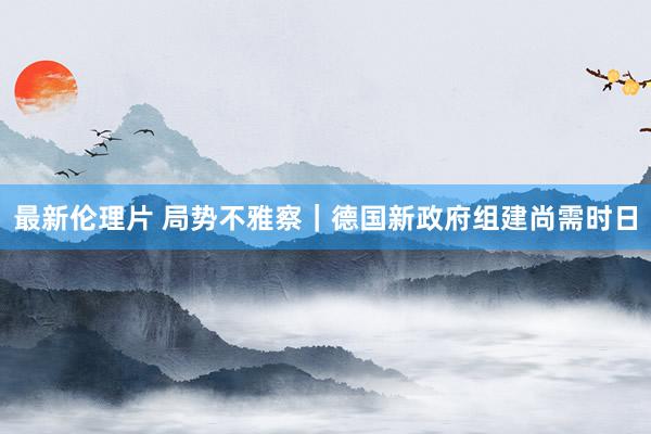 最新伦理片 局势不雅察｜德国新政府组建尚需时日