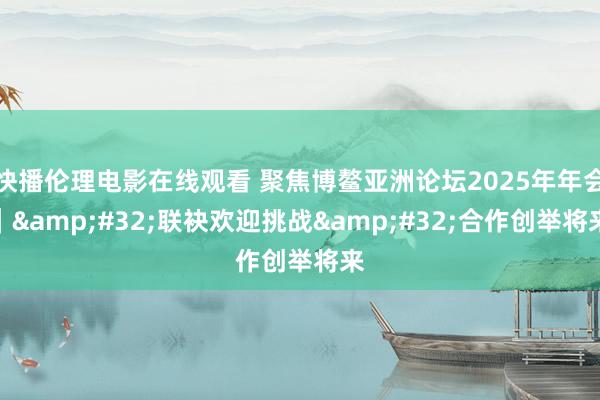快播伦理电影在线观看 聚焦博鳌亚洲论坛2025年年会｜&#32;联袂欢迎挑战&#32;合作创举将来
