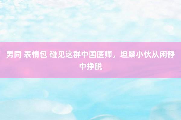 男同 表情包 碰见这群中国医师，坦桑小伙从闲静中挣脱