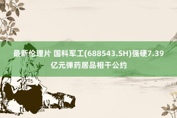 最新伦理片 国科军工(688543.SH)强硬7.39亿元弹药居品相干公约