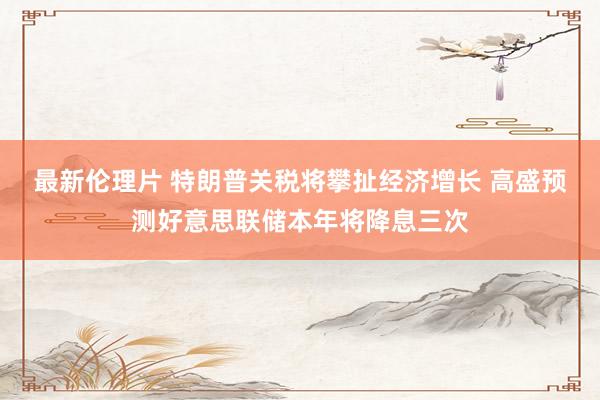 最新伦理片 特朗普关税将攀扯经济增长 高盛预测好意思联储本年将降息三次