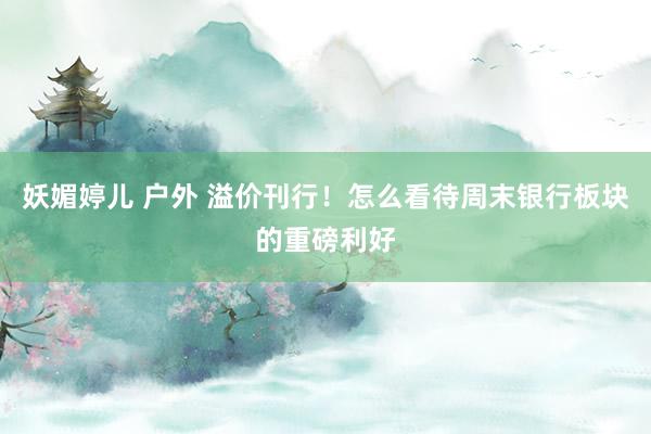 妖媚婷儿 户外 溢价刊行！怎么看待周末银行板块的重磅利好