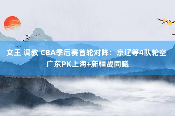 女王 调教 CBA季后赛首轮对阵：京辽等4队轮空 广东PK上海+新疆战同曦