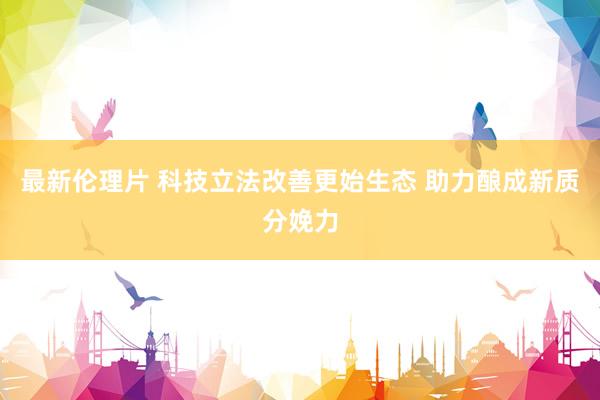 最新伦理片 科技立法改善更始生态 助力酿成新质分娩力
