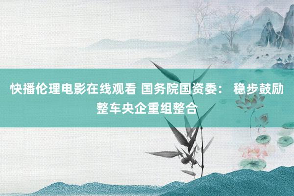 快播伦理电影在线观看 国务院国资委： 稳步鼓励整车央企重组整合