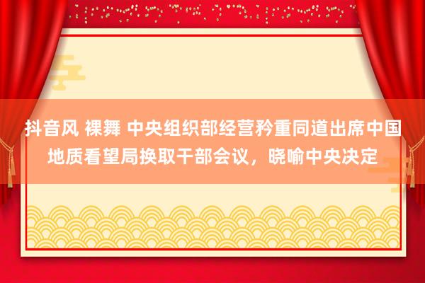 抖音风 裸舞 中央组织部经营矜重同道出席中国地质看望局换取干部会议，晓喻中央决定