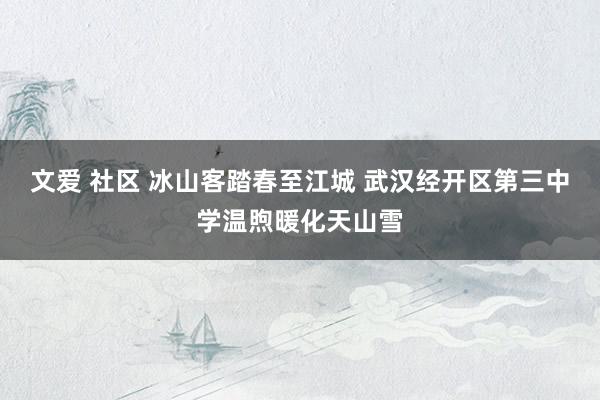 文爱 社区 冰山客踏春至江城 武汉经开区第三中学温煦暖化天山雪
