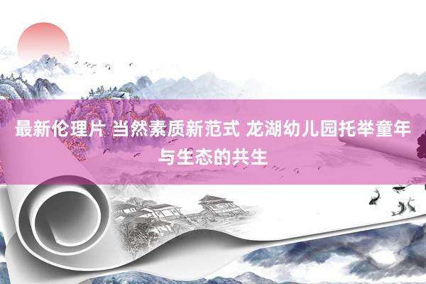最新伦理片 当然素质新范式 龙湖幼儿园托举童年与生态的共生