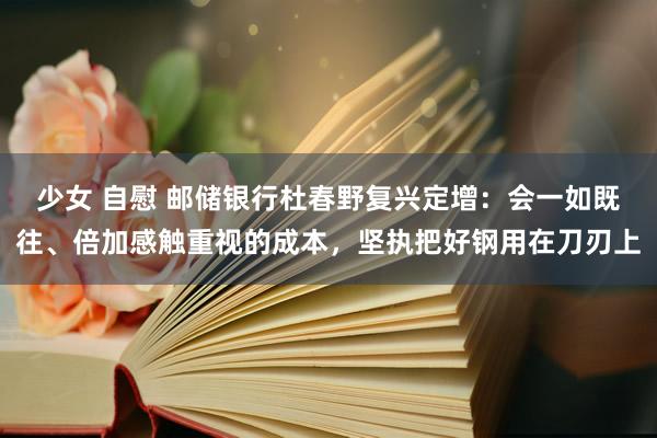少女 自慰 邮储银行杜春野复兴定增：会一如既往、倍加感触重视的成本，坚执把好钢用在刀刃上