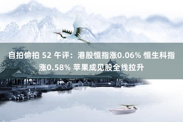 自拍偷拍 52 午评：港股恒指涨0.06% 恒生科指涨0.58% 苹果成见股全线拉升