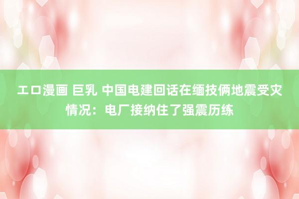 エロ漫画 巨乳 中国电建回话在缅技俩地震受灾情况：电厂接纳住了强震历练