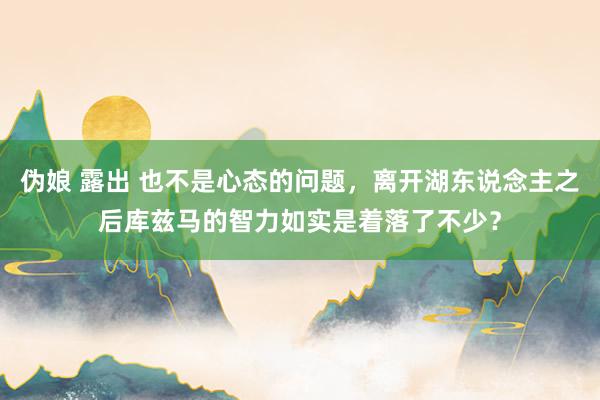 伪娘 露出 也不是心态的问题，离开湖东说念主之后库兹马的智力如实是着落了不少？