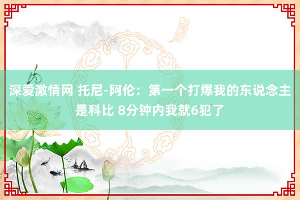 深爱激情网 托尼-阿伦：第一个打爆我的东说念主是科比 8分钟内我就6犯了