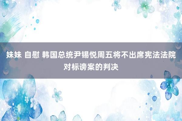 妹妹 自慰 韩国总统尹锡悦周五将不出席宪法法院对标谤案的判决