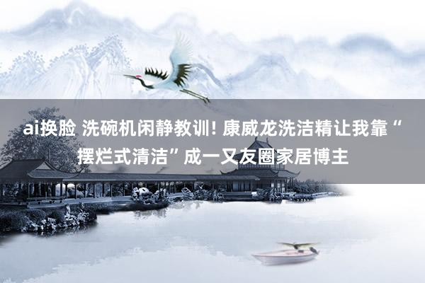 ai换脸 洗碗机闲静教训! 康威龙洗洁精让我靠“摆烂式清洁”成一又友圈家居博主