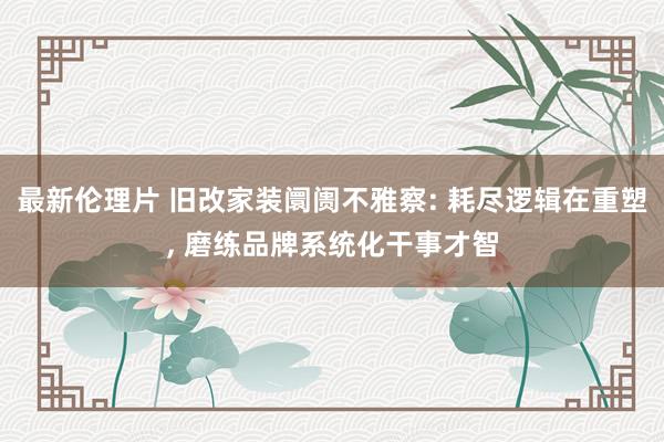 最新伦理片 旧改家装阛阓不雅察: 耗尽逻辑在重塑， 磨练品牌系统化干事才智