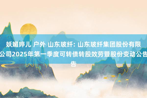 妖媚婷儿 户外 山东玻纤: 山东玻纤集团股份有限公司2025年第一季度可转债转股效劳暨股份变动公告