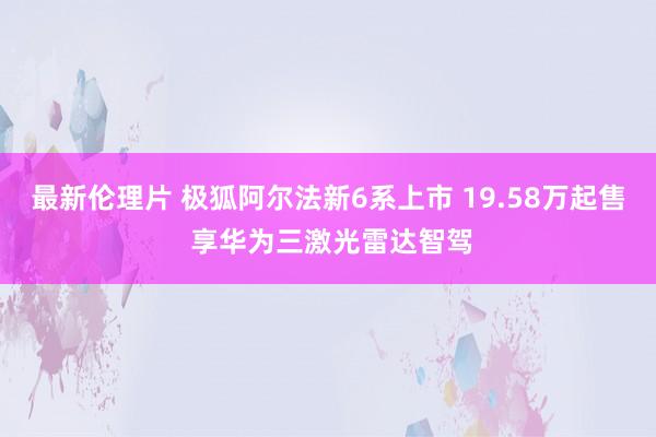 最新伦理片 极狐阿尔法新6系上市 19.58万起售 享华为三激光雷达智驾