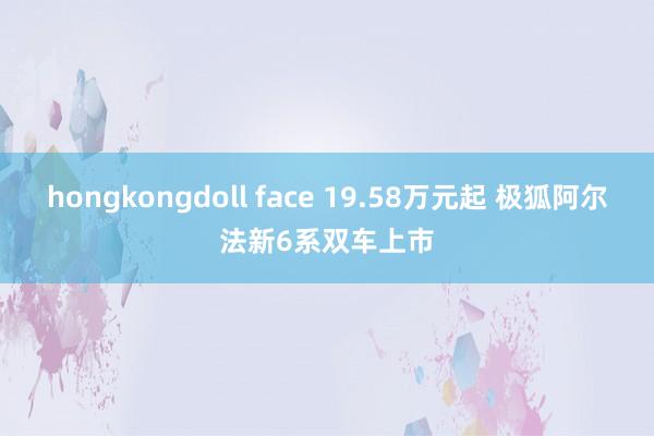 hongkongdoll face 19.58万元起 极狐阿尔法新6系双车上市
