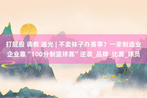 打屁股 调教 追光 | 不卖袜子办赛事？一家制造业企业靠“100分制篮球赛”逆袭_品牌_比赛_球员