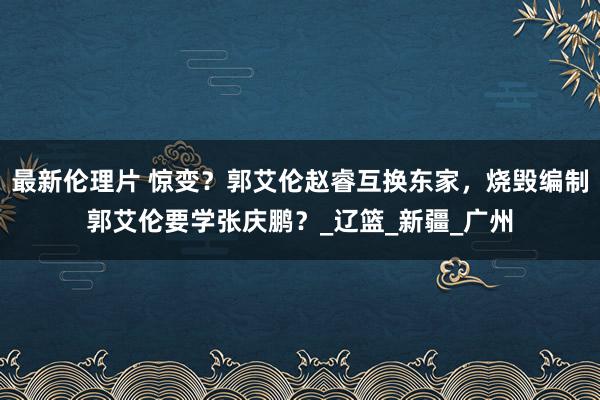 最新伦理片 惊变？郭艾伦赵睿互换东家，烧毁编制郭艾伦要学张庆鹏？_辽篮_新疆_广州
