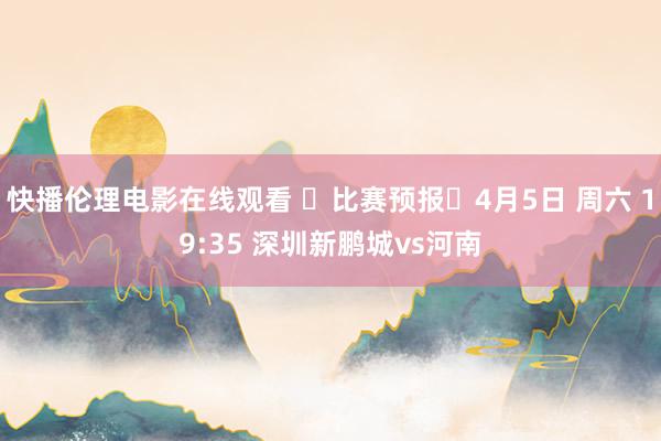 快播伦理电影在线观看 ⏳比赛预报⏰4月5日 周六 19:35 深圳新鹏城vs河南