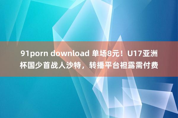 91porn download 单场8元！U17亚洲杯国少首战人沙特，转播平台袒露需付费