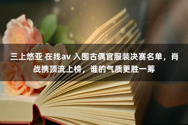 三上悠亚 在线av 入围古偶官服装决赛名单，肖战携顶流上榜，谁的气质更胜一筹