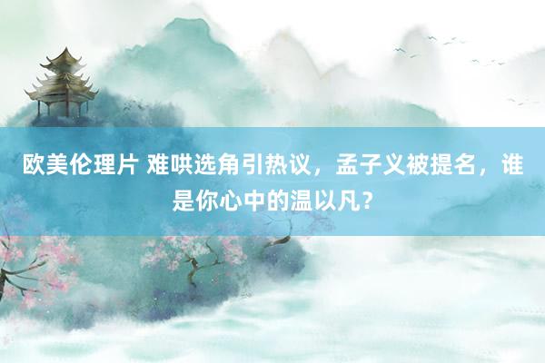 欧美伦理片 难哄选角引热议，孟子义被提名，谁是你心中的温以凡？