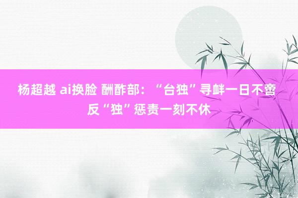 杨超越 ai换脸 酬酢部：“台独”寻衅一日不啻 反“独”惩责一刻不休