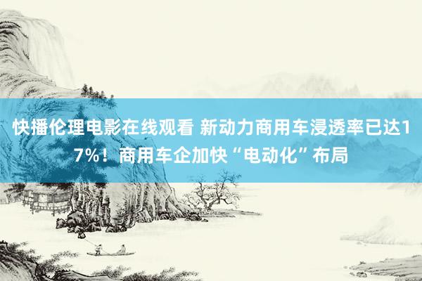 快播伦理电影在线观看 新动力商用车浸透率已达17%！商用车企加快“电动化”布局