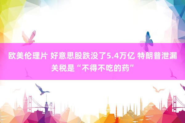欧美伦理片 好意思股跌没了5.4万亿 特朗普泄漏关税是“不得不吃的药”