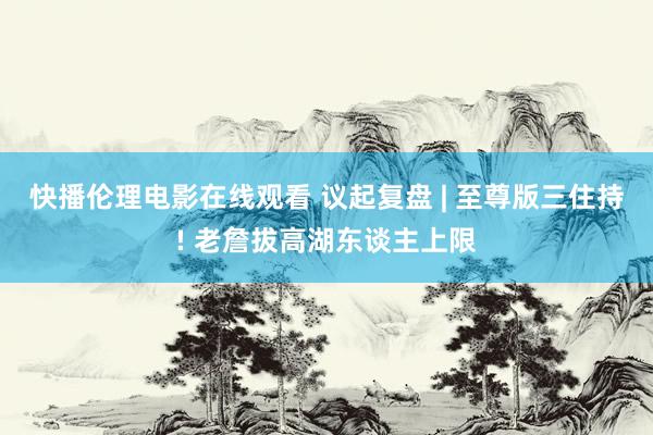 快播伦理电影在线观看 议起复盘 | 至尊版三住持! 老詹拔高湖东谈主上限