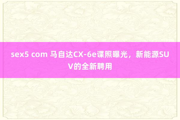sex5 com 马自达CX-6e谍照曝光，新能源SUV的全新聘用