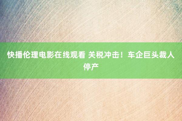 快播伦理电影在线观看 关税冲击！车企巨头裁人停产