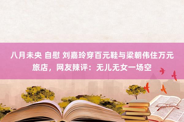 八月未央 自慰 刘嘉玲穿百元鞋与梁朝伟住万元旅店，网友辣评：无儿无女一场空