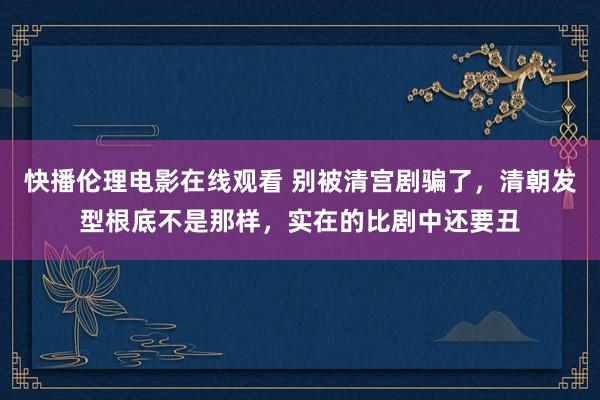 快播伦理电影在线观看 别被清宫剧骗了，清朝发型根底不是那样，实在的比剧中还要丑