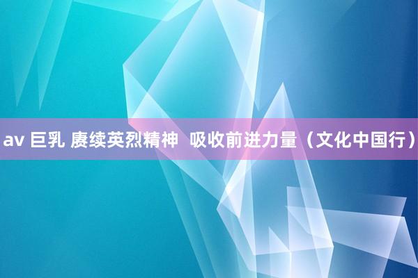 av 巨乳 赓续英烈精神  吸收前进力量（文化中国行）