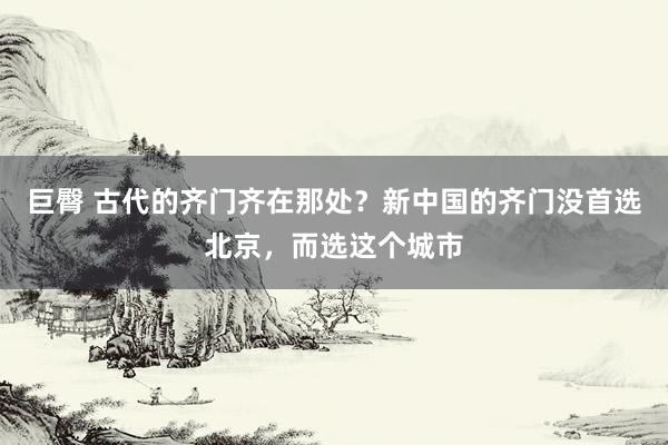 巨臀 古代的齐门齐在那处？新中国的齐门没首选北京，而选这个城市