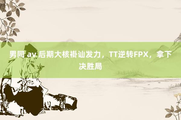 男同 av 后期大核褂讪发力，TT逆转FPX，拿下决胜局
